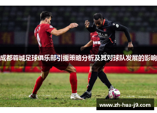 成都蓉城足球俱乐部引援策略分析及其对球队发展的影响 成都蓉城足球俱乐部引援策略分析及其对球队发展的影响