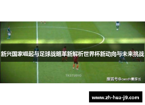 新兴国家崛起与足球战略革新解析世界杯新动向与未来挑战 新兴国家崛起与足球战略革新解析世界杯新动向与未来挑战