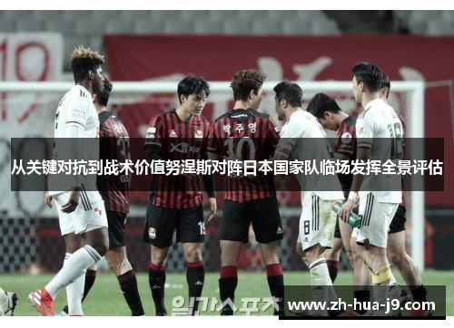 从关键对抗到战术价值努涅斯对阵日本国家队临场发挥全景评估