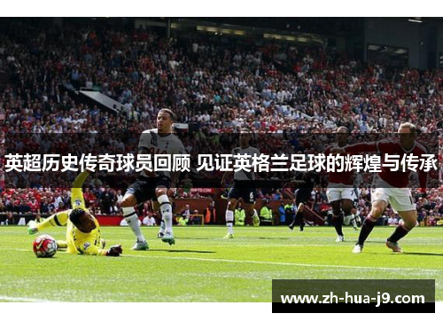 英超历史传奇球员回顾 见证英格兰足球的辉煌与传承